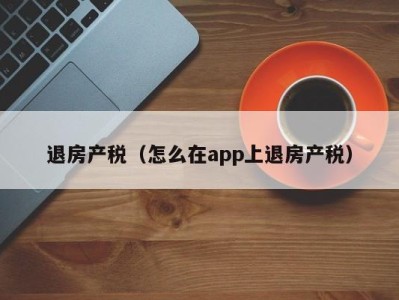 退房产税（怎么在app上退房产税）