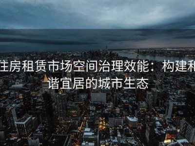 住房租赁市场空间治理效能：构建和谐宜居的城市生态