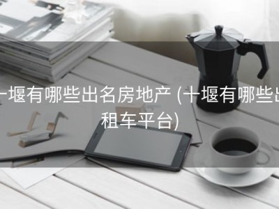 十堰有哪些出名房地产 (十堰有哪些出租车平台)