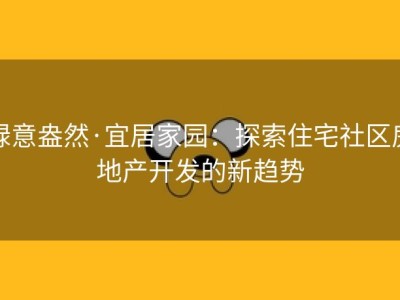 绿意盎然·宜居家园：探索住宅社区房地产开发的新趋势