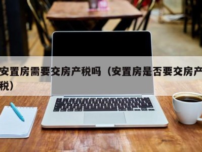 安置房需要交房产税吗（安置房是否要交房产税）