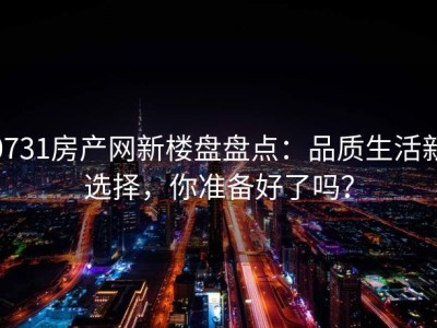 0731房产网新楼盘盘点：品质生活新选择，你准备好了吗？