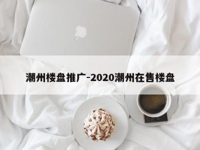 潮州楼盘推广-2020潮州在售楼盘