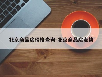 北京商品房价格查询-北京商品房走势
