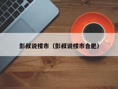 彭叔说楼市（彭叔说楼市合肥）