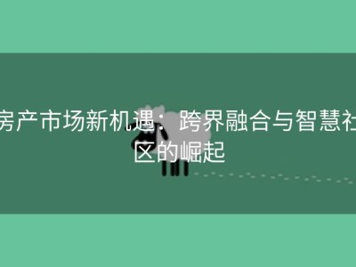 房产市场新机遇：跨界融合与智慧社区的崛起