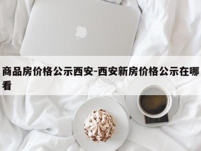 商品房价格公示西安-西安新房价格公示在哪看