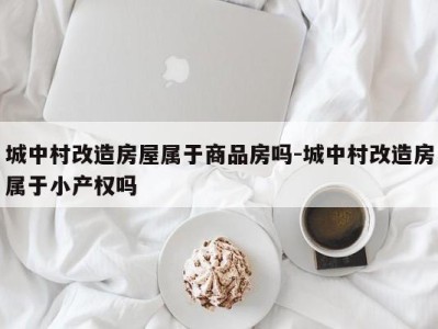 城中村改造房屋属于商品房吗-城中村改造房属于小产权吗