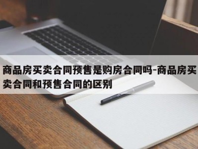 商品房买卖合同预售是购房合同吗-商品房买卖合同和预售合同的区别