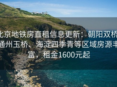 北京地铁房直租信息更新：朝阳双桥、通州玉桥、海淀四季青等区域房源丰富，租金1600元起