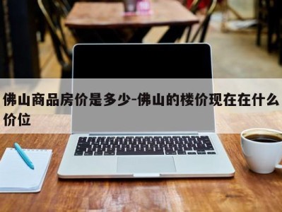 佛山商品房价是多少-佛山的楼价现在在什么价位