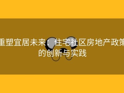 重塑宜居未来：住宅社区房地产政策的创新与实践