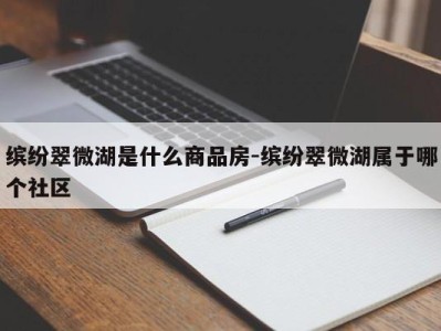 缤纷翠微湖是什么商品房-缤纷翠微湖属于哪个社区