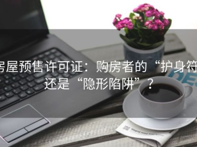 房屋预售许可证：购房者的“护身符”还是“隐形陷阱”？