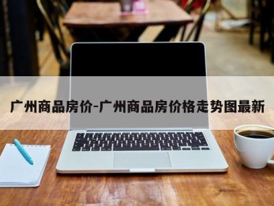 广州商品房价-广州商品房价格走势图最新