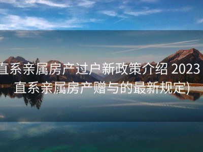直系亲属房产过户新政策介绍 2023 (直系亲属房产赠与的最新规定)