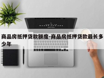 商品房抵押贷款额度-商品房抵押贷款最长多少年