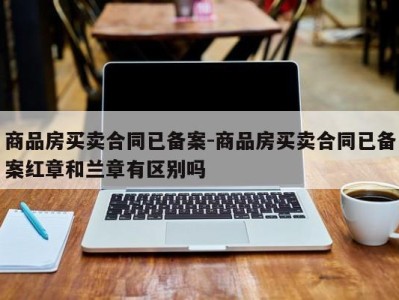 商品房买卖合同已备案-商品房买卖合同已备案红章和兰章有区别吗