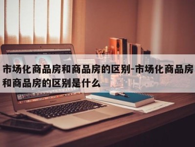 市场化商品房和商品房的区别-市场化商品房和商品房的区别是什么