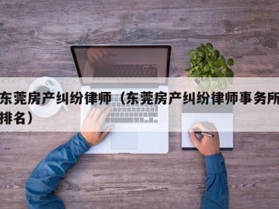 东莞房产纠纷律师（东莞房产纠纷律师事务所排名）