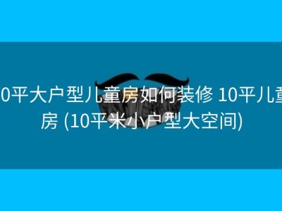 10平大户型儿童房如何装修 10平儿童房 (10平米小户型大空间)