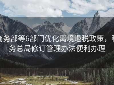商务部等6部门优化离境退税政策，税务总局修订管理办法便利办理