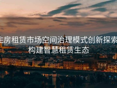 住房租赁市场空间治理模式创新探索：构建智慧租赁生态