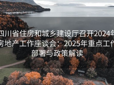 四川省住房和城乡建设厅召开2024年房地产工作座谈会：2025年重点工作部署与政策解读