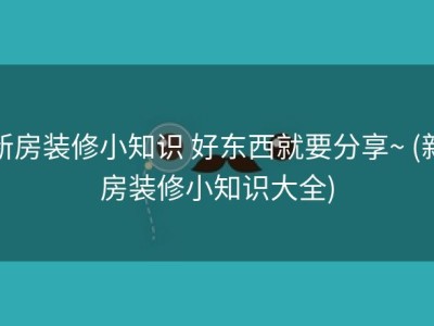 新房装修小知识 好东西就要分享~ (新房装修小知识大全)