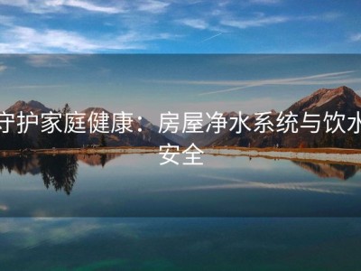 守护家庭健康：房屋净水系统与饮水安全