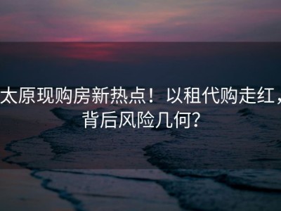 太原现购房新热点！以租代购走红，背后风险几何？