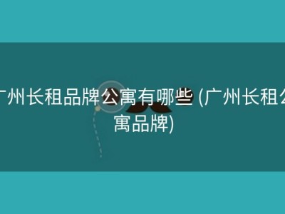 广州长租品牌公寓有哪些 (广州长租公寓品牌)