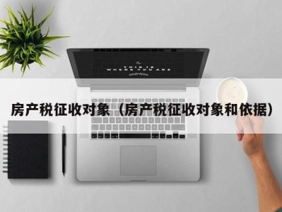 房产税征收对象（房产税征收对象和依据）