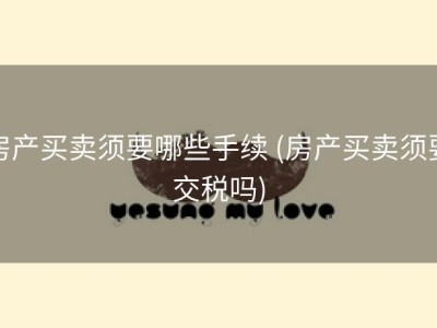 房产买卖须要哪些手续 (房产买卖须要交税吗)