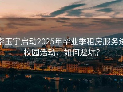 李玉宇启动2025年毕业季租房服务进校园活动，如何避坑？