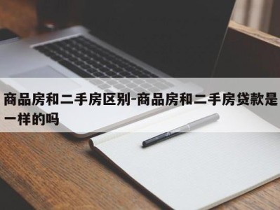 商品房和二手房区别-商品房和二手房贷款是一样的吗