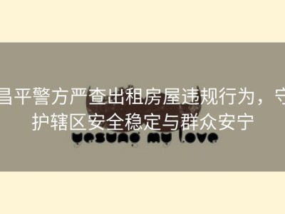 昌平警方严查出租房屋违规行为，守护辖区安全稳定与群众安宁