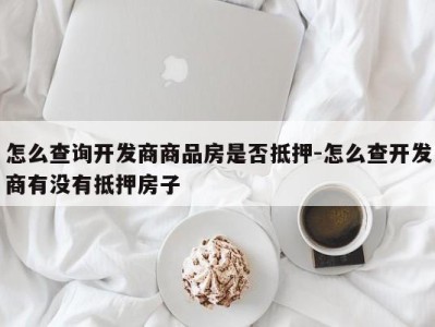 怎么查询开发商商品房是否抵押-怎么查开发商有没有抵押房子