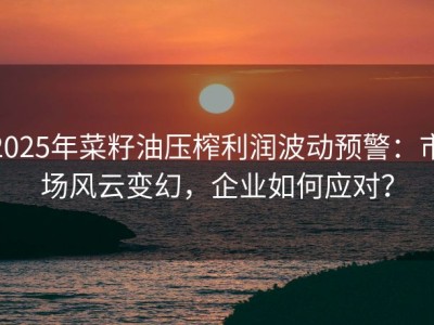 2025年菜籽油压榨利润波动预警：市场风云变幻，企业如何应对？