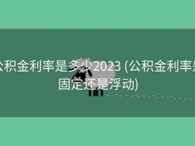 公积金利率是多少2023 (公积金利率是固定还是浮动)