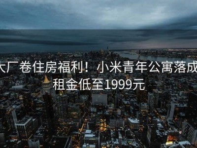 大厂卷住房福利！小米青年公寓落成，租金低至1999元