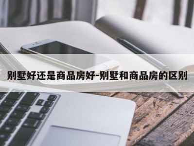 别墅好还是商品房好-别墅和商品房的区别