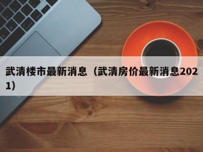 武清楼市最新消息（武清房价最新消息2021）