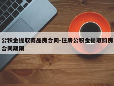 公积金提取商品房合同-住房公积金提取购房合同期限