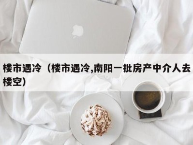 楼市遇冷（楼市遇冷,南阳一批房产中介人去楼空）