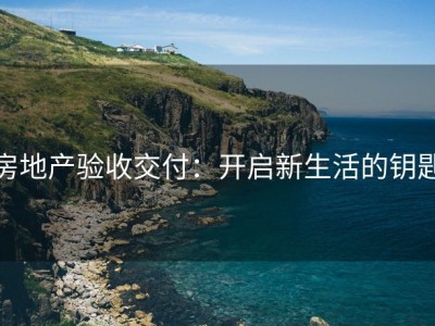 房地产验收交付：开启新生活的钥匙
