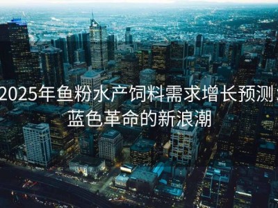 2025年鱼粉水产饲料需求增长预测：蓝色革命的新浪潮