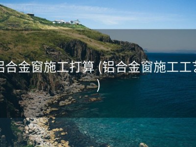 铝合金窗施工打算 (铝合金窗施工工艺)