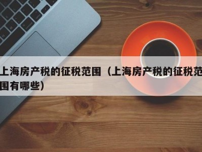 上海房产税的征税范围（上海房产税的征税范围有哪些）