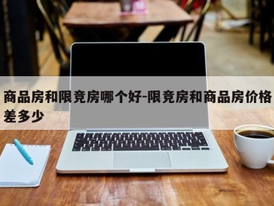 商品房和限竞房哪个好-限竞房和商品房价格差多少